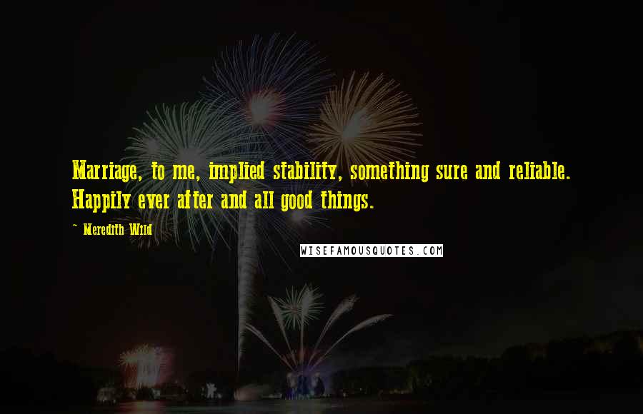 Meredith Wild Quotes: Marriage, to me, implied stability, something sure and reliable. Happily ever after and all good things.