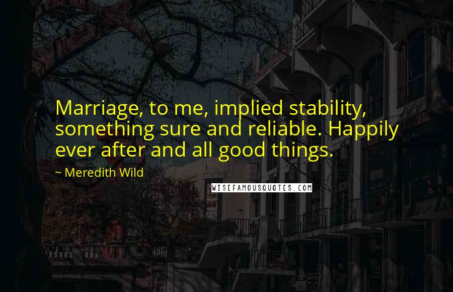 Meredith Wild Quotes: Marriage, to me, implied stability, something sure and reliable. Happily ever after and all good things.