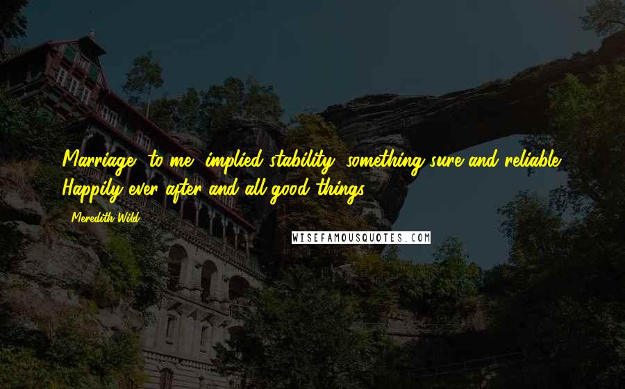 Meredith Wild Quotes: Marriage, to me, implied stability, something sure and reliable. Happily ever after and all good things.