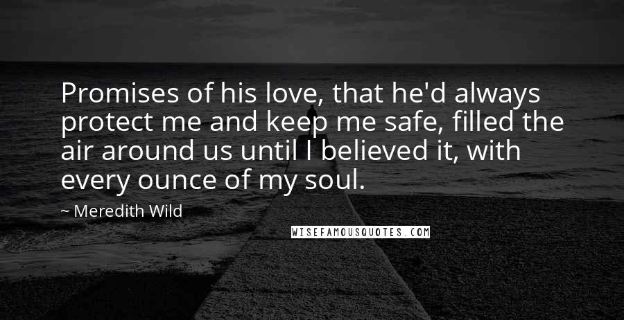 Meredith Wild Quotes: Promises of his love, that he'd always protect me and keep me safe, filled the air around us until I believed it, with every ounce of my soul.