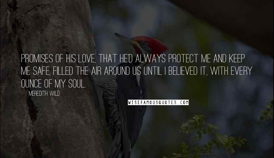 Meredith Wild Quotes: Promises of his love, that he'd always protect me and keep me safe, filled the air around us until I believed it, with every ounce of my soul.