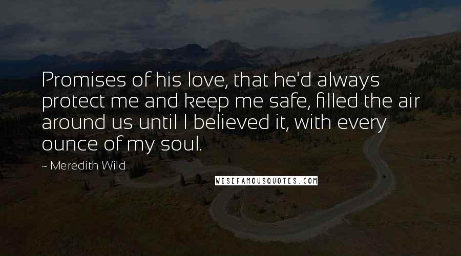 Meredith Wild Quotes: Promises of his love, that he'd always protect me and keep me safe, filled the air around us until I believed it, with every ounce of my soul.