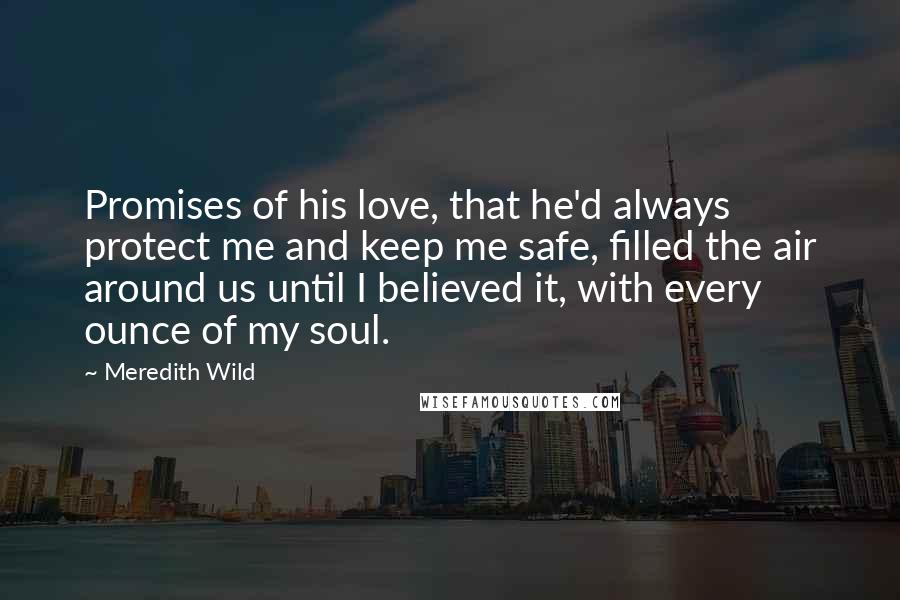 Meredith Wild Quotes: Promises of his love, that he'd always protect me and keep me safe, filled the air around us until I believed it, with every ounce of my soul.