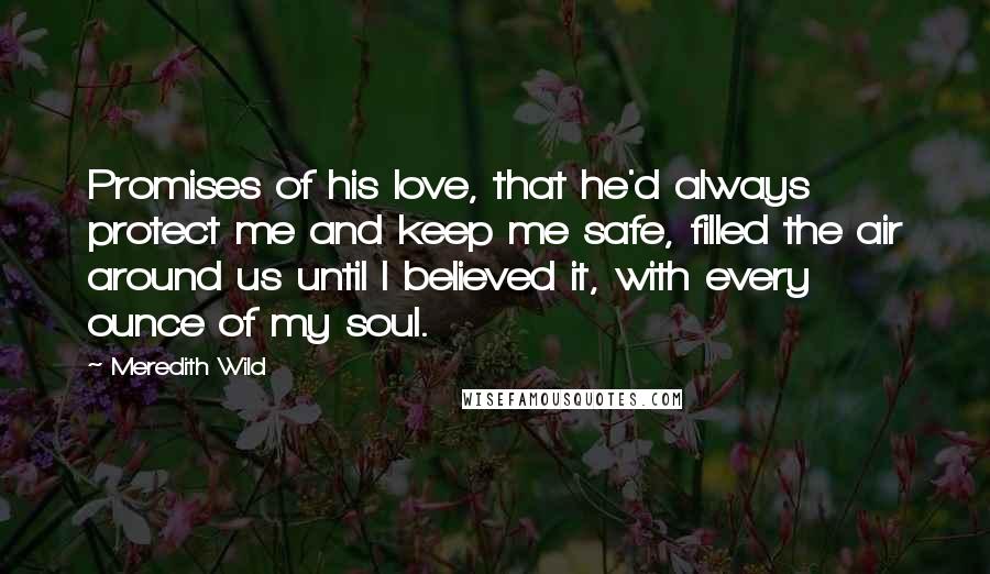 Meredith Wild Quotes: Promises of his love, that he'd always protect me and keep me safe, filled the air around us until I believed it, with every ounce of my soul.