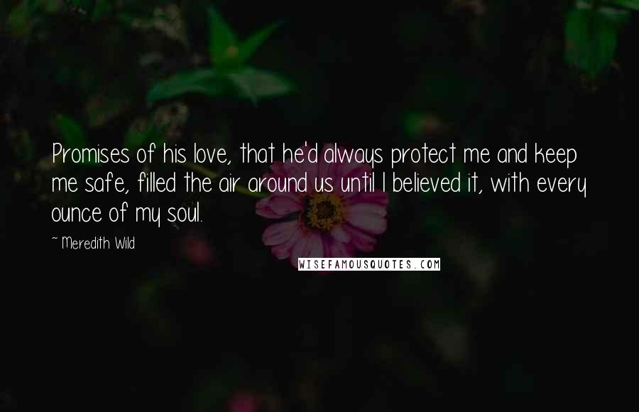 Meredith Wild Quotes: Promises of his love, that he'd always protect me and keep me safe, filled the air around us until I believed it, with every ounce of my soul.