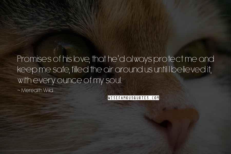 Meredith Wild Quotes: Promises of his love, that he'd always protect me and keep me safe, filled the air around us until I believed it, with every ounce of my soul.