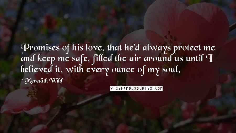 Meredith Wild Quotes: Promises of his love, that he'd always protect me and keep me safe, filled the air around us until I believed it, with every ounce of my soul.