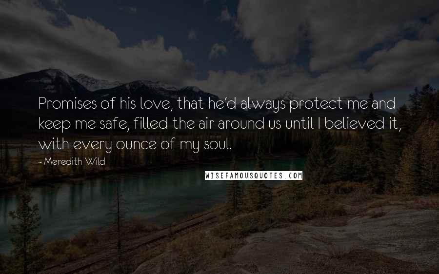Meredith Wild Quotes: Promises of his love, that he'd always protect me and keep me safe, filled the air around us until I believed it, with every ounce of my soul.