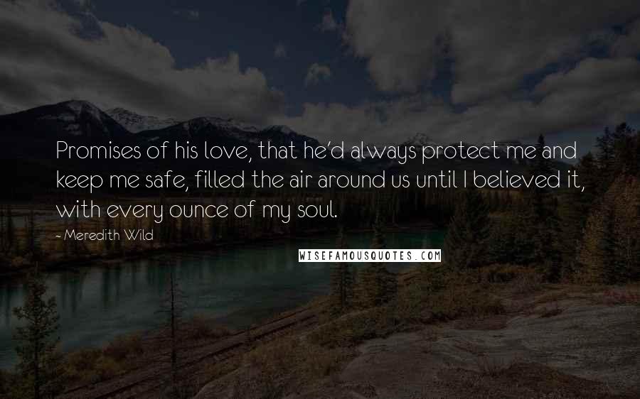 Meredith Wild Quotes: Promises of his love, that he'd always protect me and keep me safe, filled the air around us until I believed it, with every ounce of my soul.