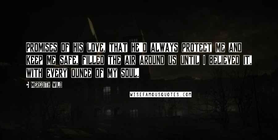 Meredith Wild Quotes: Promises of his love, that he'd always protect me and keep me safe, filled the air around us until I believed it, with every ounce of my soul.