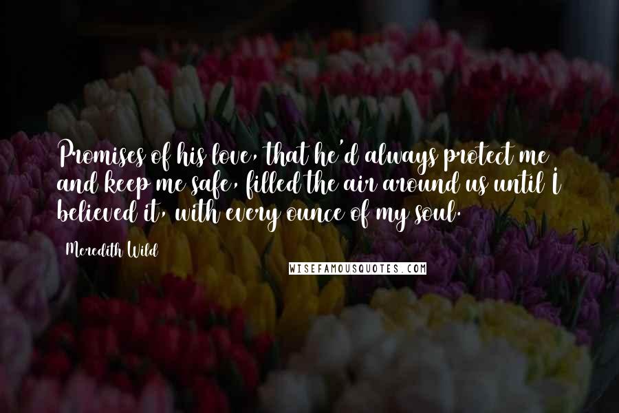 Meredith Wild Quotes: Promises of his love, that he'd always protect me and keep me safe, filled the air around us until I believed it, with every ounce of my soul.