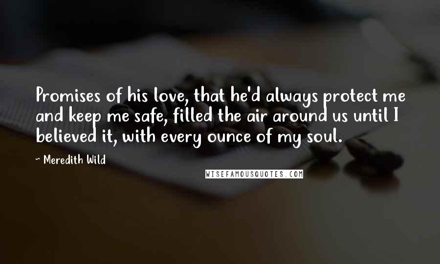 Meredith Wild Quotes: Promises of his love, that he'd always protect me and keep me safe, filled the air around us until I believed it, with every ounce of my soul.