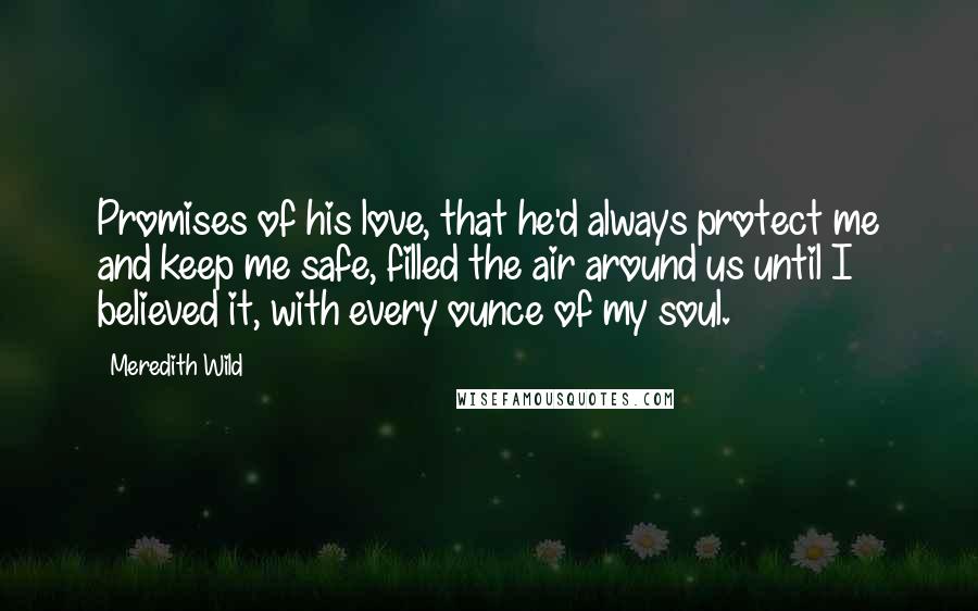 Meredith Wild Quotes: Promises of his love, that he'd always protect me and keep me safe, filled the air around us until I believed it, with every ounce of my soul.