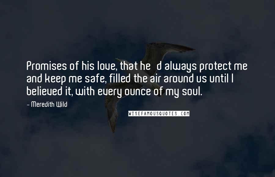 Meredith Wild Quotes: Promises of his love, that he'd always protect me and keep me safe, filled the air around us until I believed it, with every ounce of my soul.