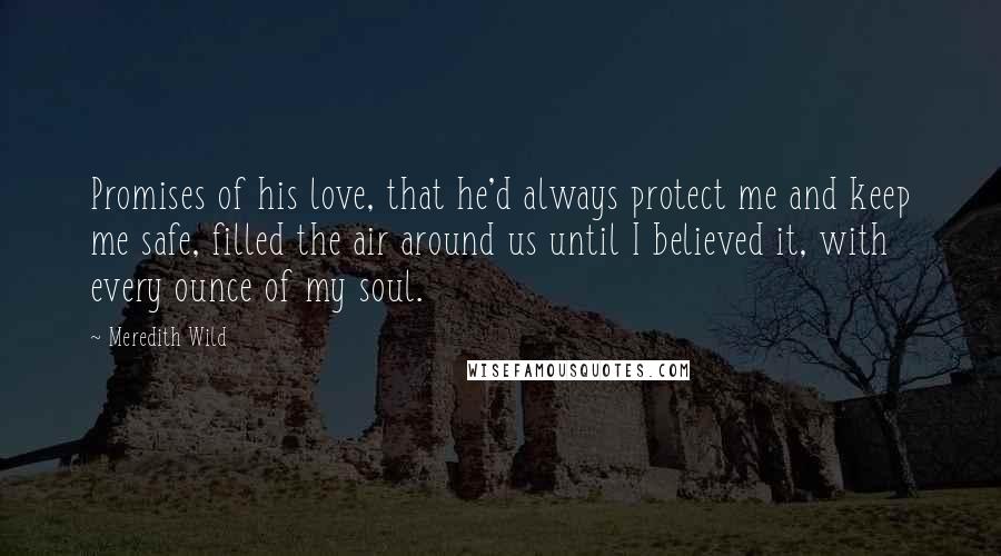 Meredith Wild Quotes: Promises of his love, that he'd always protect me and keep me safe, filled the air around us until I believed it, with every ounce of my soul.