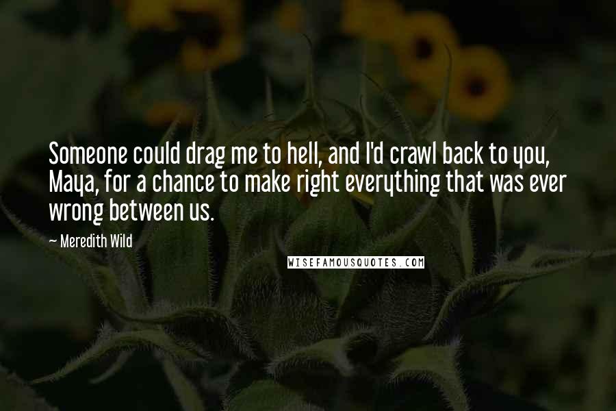 Meredith Wild Quotes: Someone could drag me to hell, and I'd crawl back to you, Maya, for a chance to make right everything that was ever wrong between us.