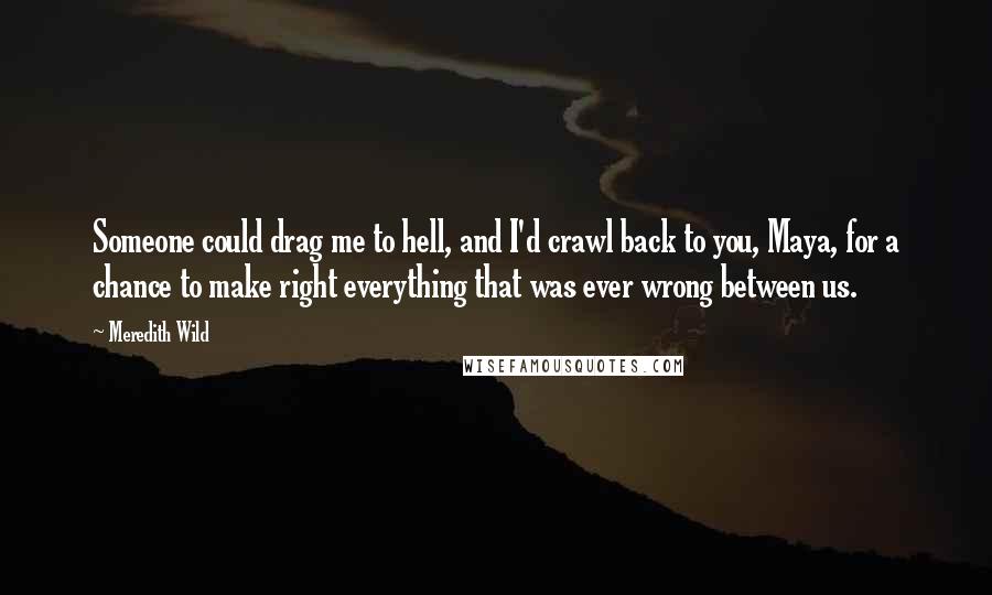 Meredith Wild Quotes: Someone could drag me to hell, and I'd crawl back to you, Maya, for a chance to make right everything that was ever wrong between us.