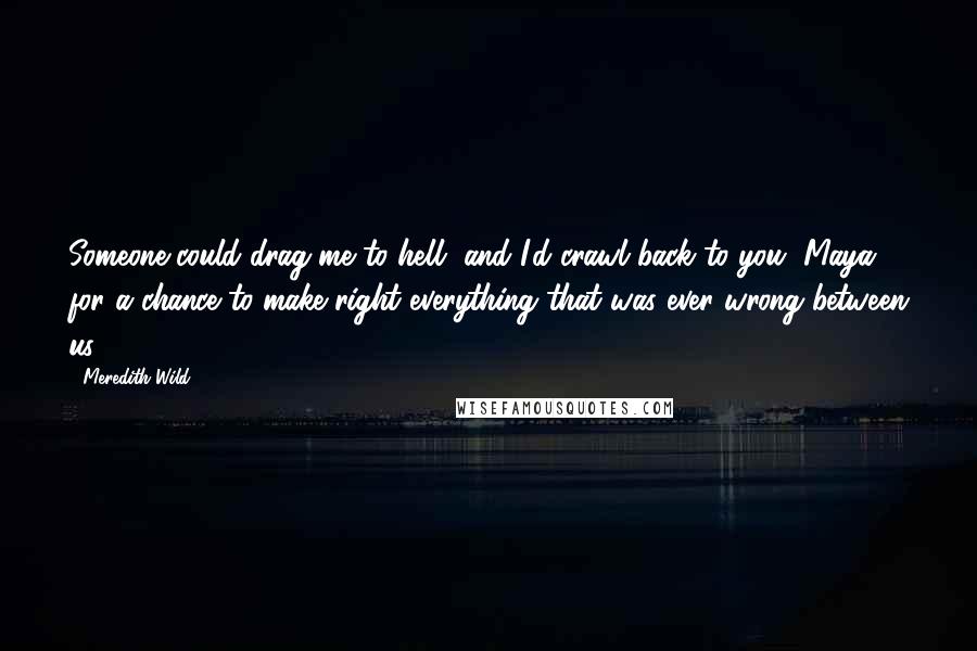 Meredith Wild Quotes: Someone could drag me to hell, and I'd crawl back to you, Maya, for a chance to make right everything that was ever wrong between us.