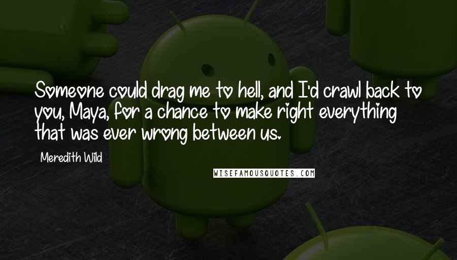 Meredith Wild Quotes: Someone could drag me to hell, and I'd crawl back to you, Maya, for a chance to make right everything that was ever wrong between us.