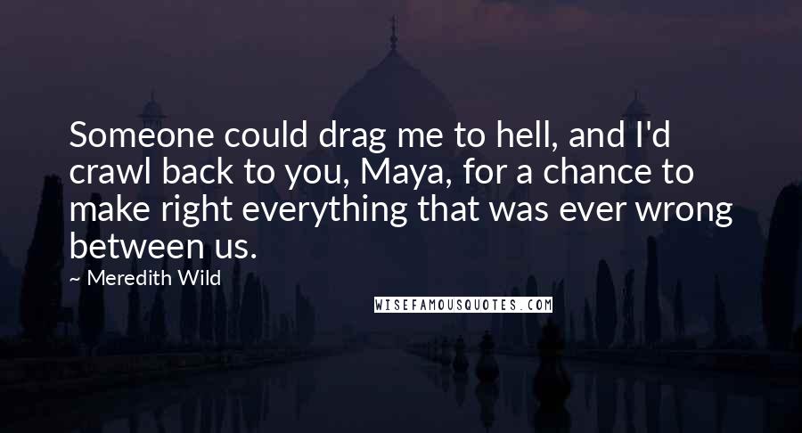 Meredith Wild Quotes: Someone could drag me to hell, and I'd crawl back to you, Maya, for a chance to make right everything that was ever wrong between us.