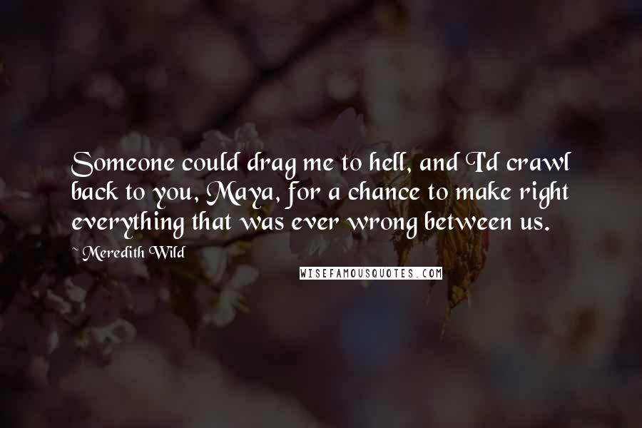 Meredith Wild Quotes: Someone could drag me to hell, and I'd crawl back to you, Maya, for a chance to make right everything that was ever wrong between us.