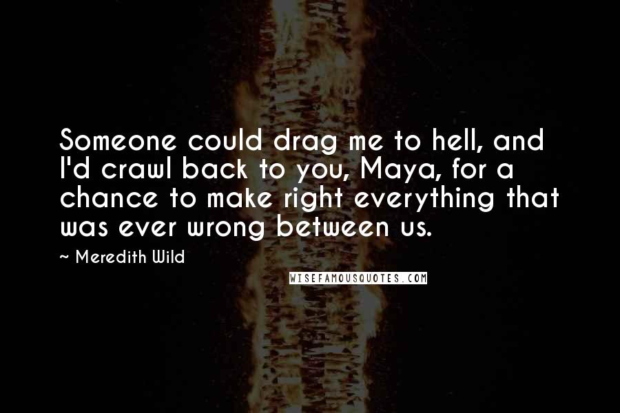 Meredith Wild Quotes: Someone could drag me to hell, and I'd crawl back to you, Maya, for a chance to make right everything that was ever wrong between us.