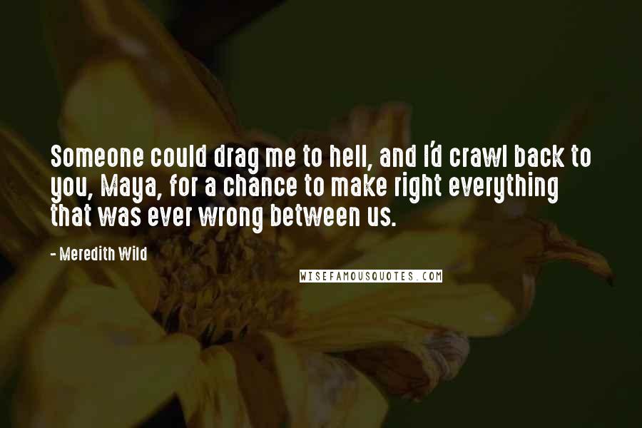 Meredith Wild Quotes: Someone could drag me to hell, and I'd crawl back to you, Maya, for a chance to make right everything that was ever wrong between us.