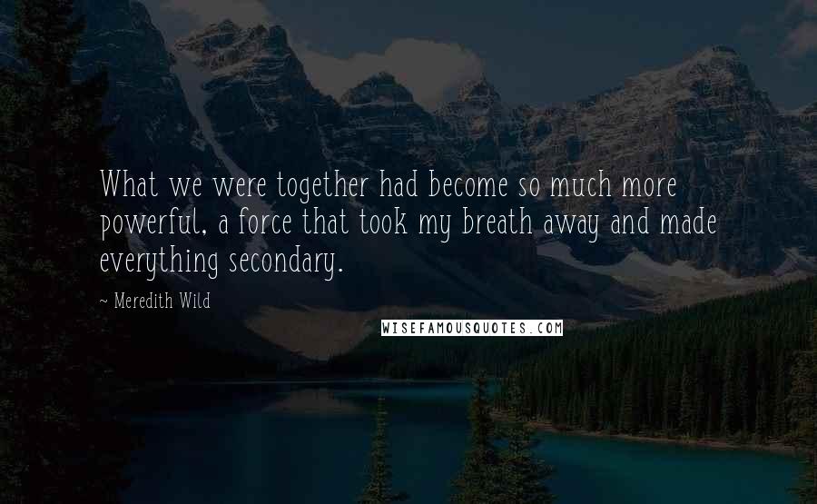 Meredith Wild Quotes: What we were together had become so much more powerful, a force that took my breath away and made everything secondary.