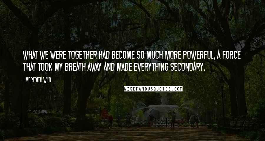 Meredith Wild Quotes: What we were together had become so much more powerful, a force that took my breath away and made everything secondary.