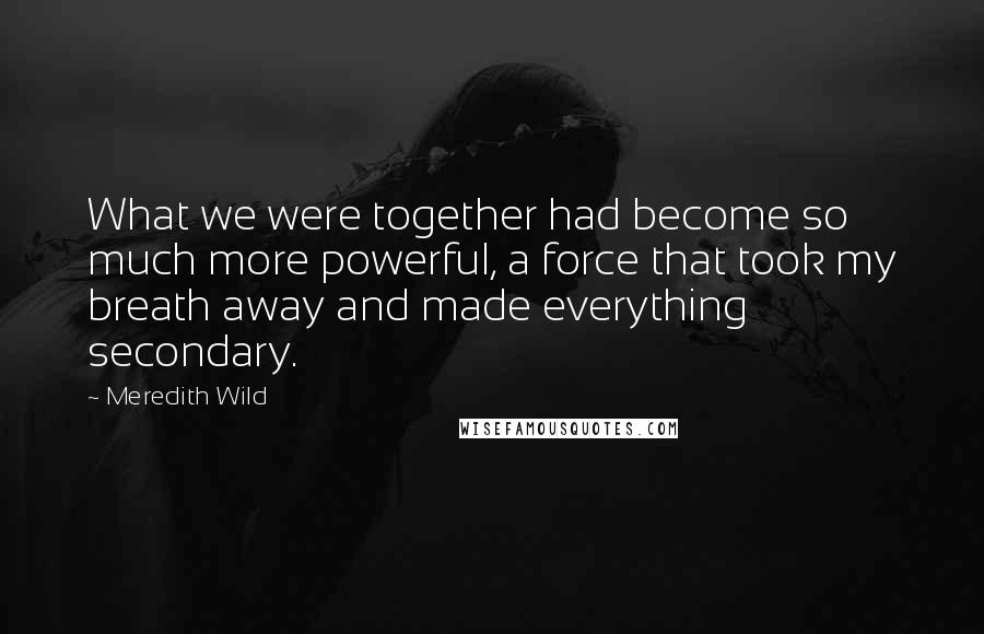 Meredith Wild Quotes: What we were together had become so much more powerful, a force that took my breath away and made everything secondary.