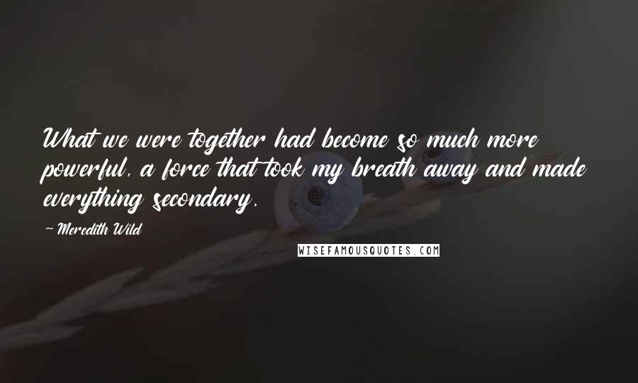 Meredith Wild Quotes: What we were together had become so much more powerful, a force that took my breath away and made everything secondary.