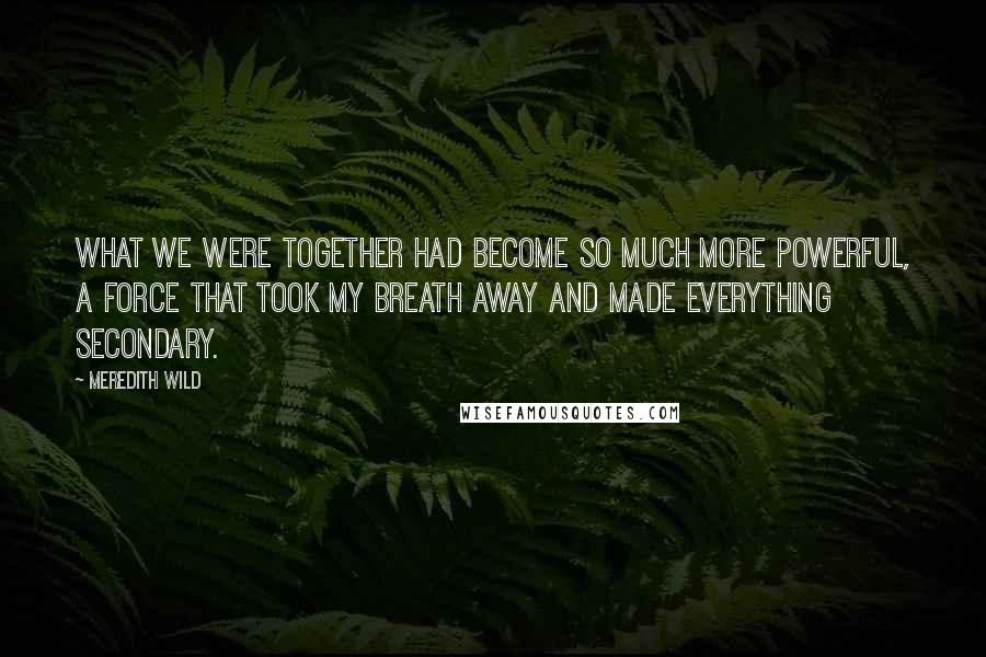 Meredith Wild Quotes: What we were together had become so much more powerful, a force that took my breath away and made everything secondary.