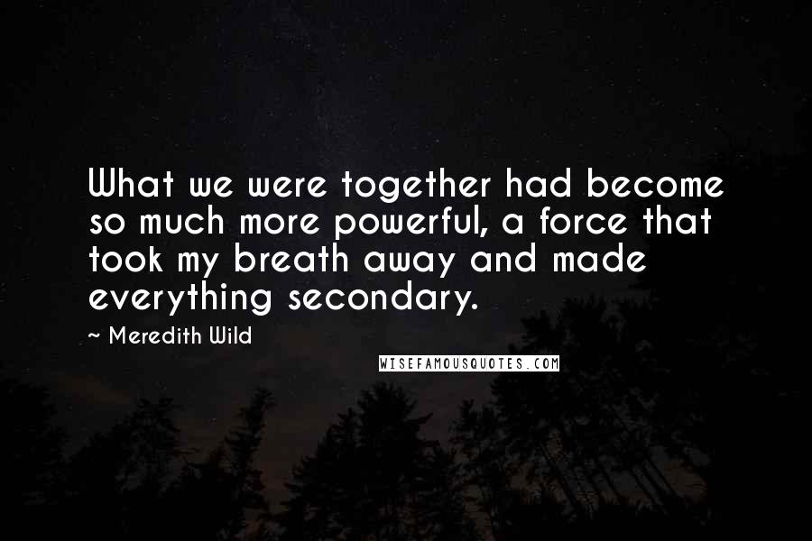 Meredith Wild Quotes: What we were together had become so much more powerful, a force that took my breath away and made everything secondary.