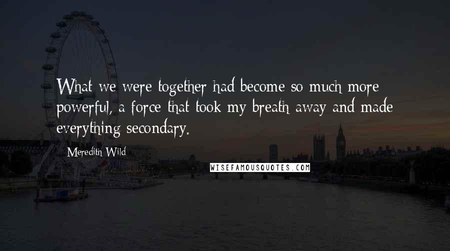 Meredith Wild Quotes: What we were together had become so much more powerful, a force that took my breath away and made everything secondary.