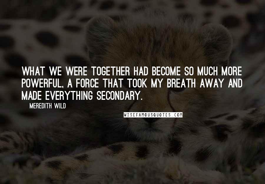 Meredith Wild Quotes: What we were together had become so much more powerful, a force that took my breath away and made everything secondary.