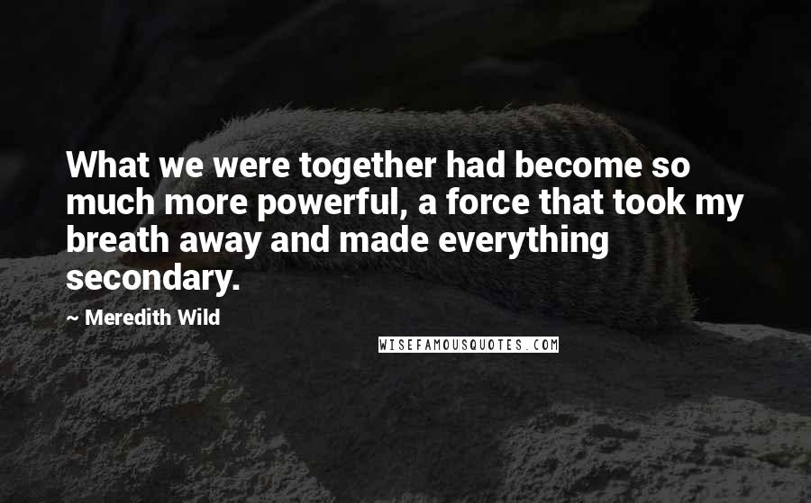 Meredith Wild Quotes: What we were together had become so much more powerful, a force that took my breath away and made everything secondary.