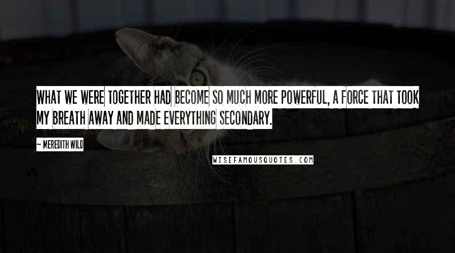 Meredith Wild Quotes: What we were together had become so much more powerful, a force that took my breath away and made everything secondary.