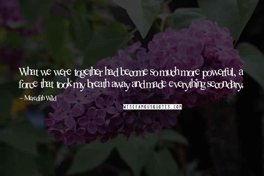 Meredith Wild Quotes: What we were together had become so much more powerful, a force that took my breath away and made everything secondary.