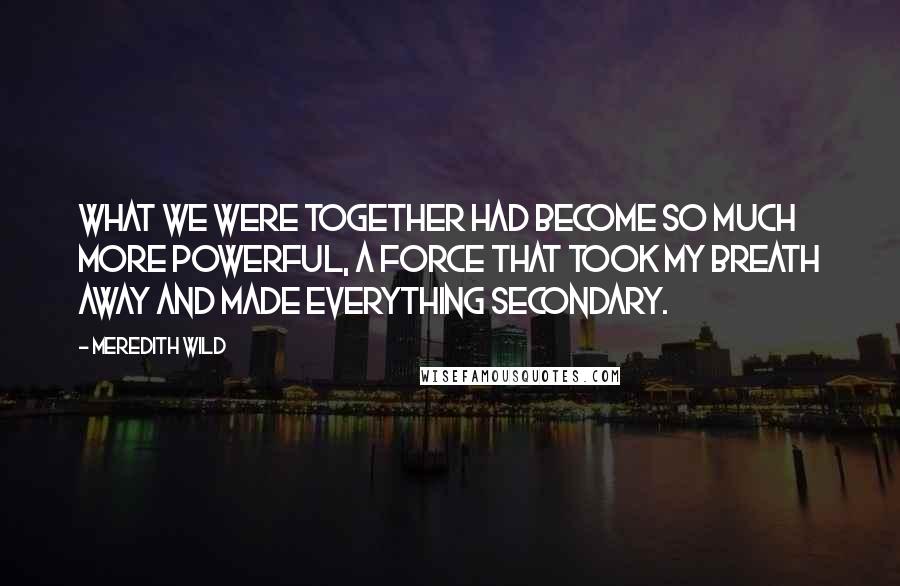 Meredith Wild Quotes: What we were together had become so much more powerful, a force that took my breath away and made everything secondary.