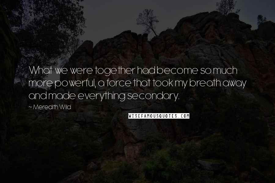 Meredith Wild Quotes: What we were together had become so much more powerful, a force that took my breath away and made everything secondary.