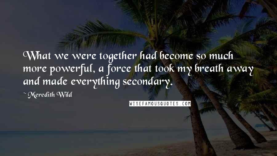 Meredith Wild Quotes: What we were together had become so much more powerful, a force that took my breath away and made everything secondary.