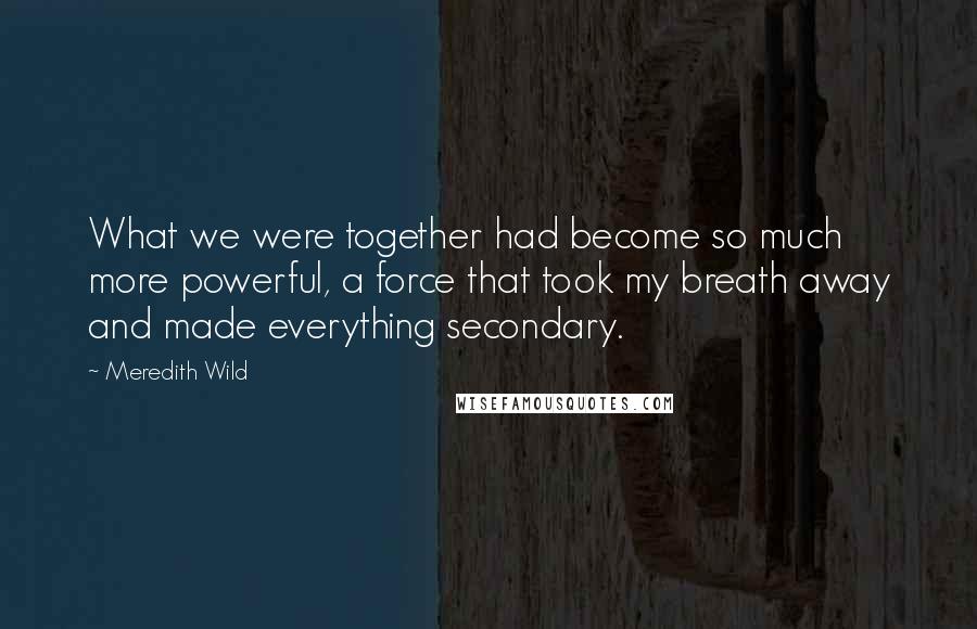 Meredith Wild Quotes: What we were together had become so much more powerful, a force that took my breath away and made everything secondary.