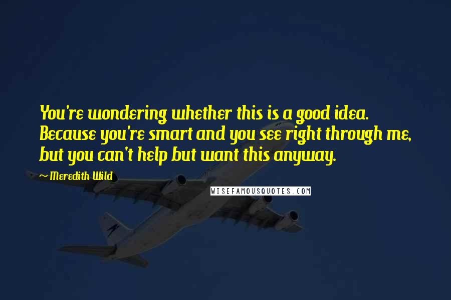 Meredith Wild Quotes: You're wondering whether this is a good idea. Because you're smart and you see right through me, but you can't help but want this anyway.