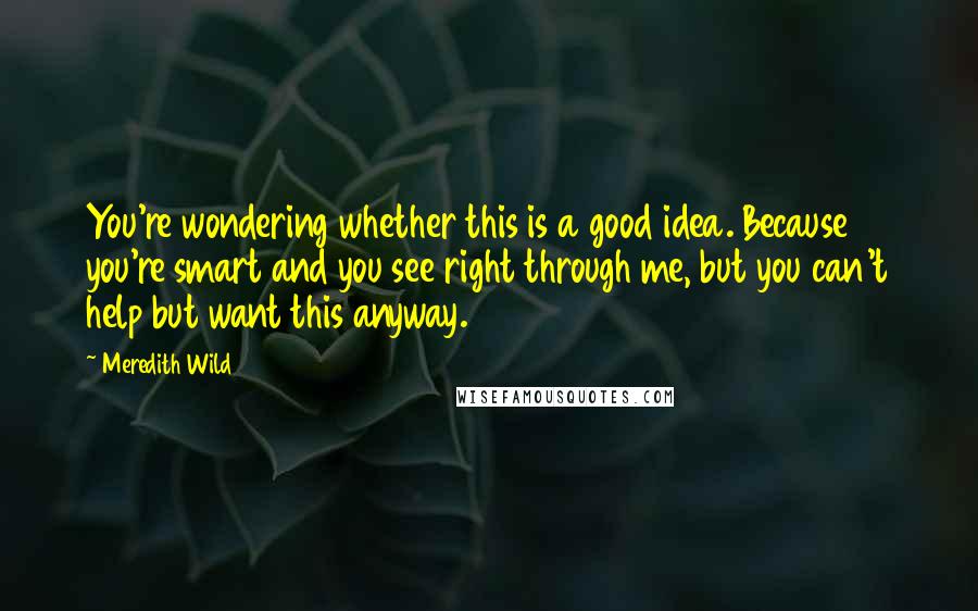 Meredith Wild Quotes: You're wondering whether this is a good idea. Because you're smart and you see right through me, but you can't help but want this anyway.