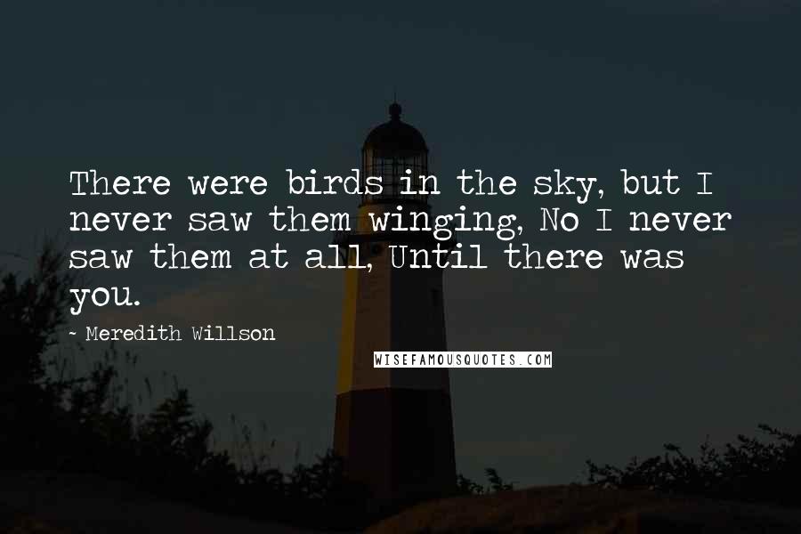 Meredith Willson Quotes: There were birds in the sky, but I never saw them winging, No I never saw them at all, Until there was you.