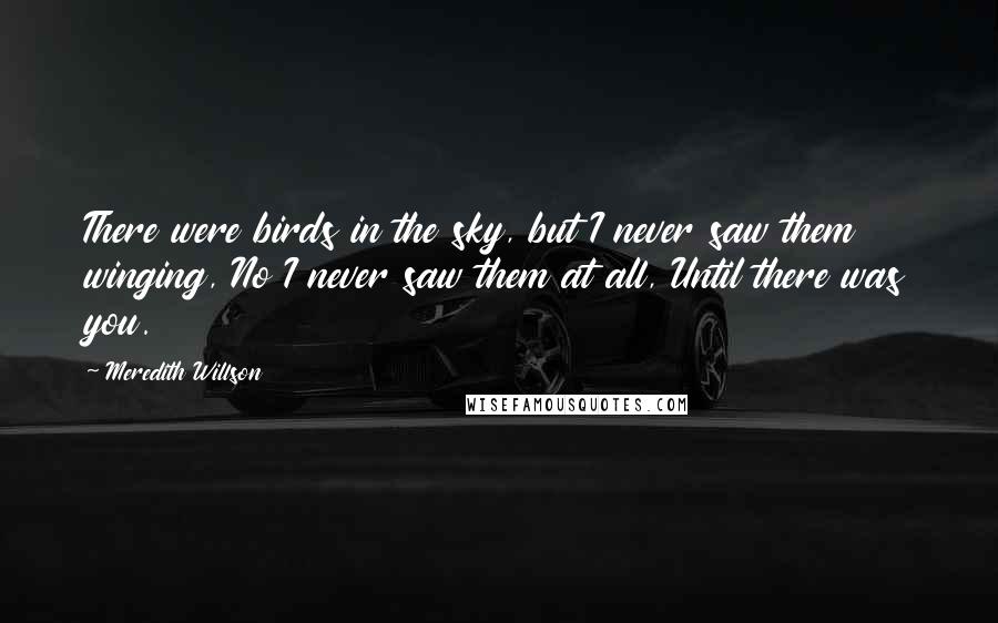 Meredith Willson Quotes: There were birds in the sky, but I never saw them winging, No I never saw them at all, Until there was you.