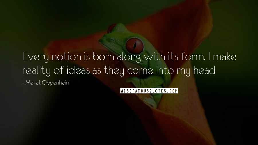 Meret Oppenheim Quotes: Every notion is born along with its form. I make reality of ideas as they come into my head