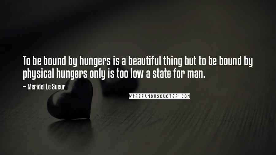 Meridel Le Sueur Quotes: To be bound by hungers is a beautiful thing but to be bound by physical hungers only is too low a state for man.