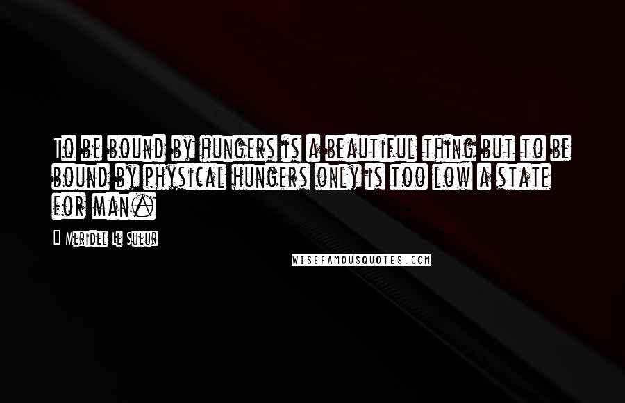 Meridel Le Sueur Quotes: To be bound by hungers is a beautiful thing but to be bound by physical hungers only is too low a state for man.