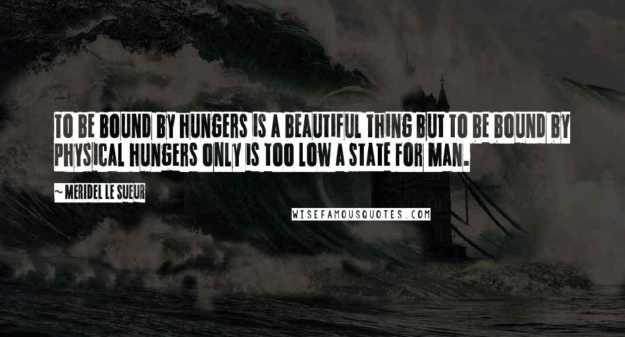 Meridel Le Sueur Quotes: To be bound by hungers is a beautiful thing but to be bound by physical hungers only is too low a state for man.